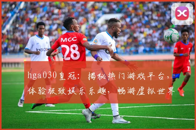 hga030皇冠：揭秘热门游戏平台，体验极致娱乐乐趣，畅游虚拟世界