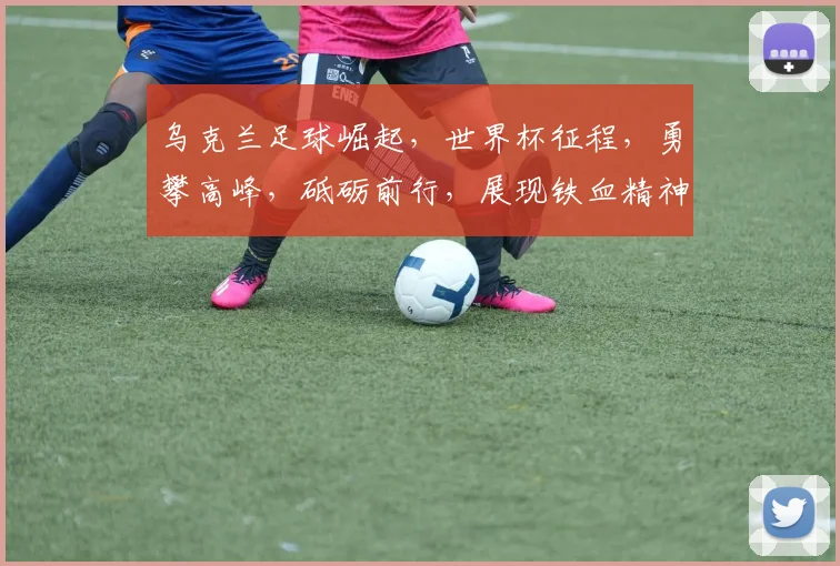 乌克兰足球崛起，世界杯征程，勇攀高峰，砥砺前行，展现铁血精神