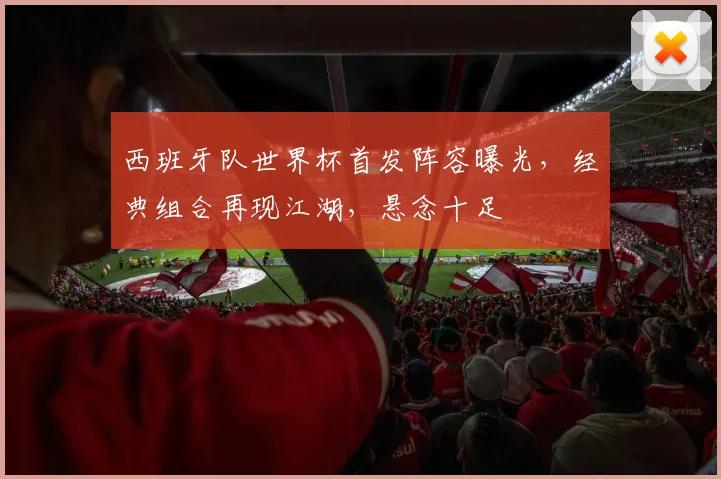 西班牙队世界杯首发阵容曝光，经典组合再现江湖，悬念十足