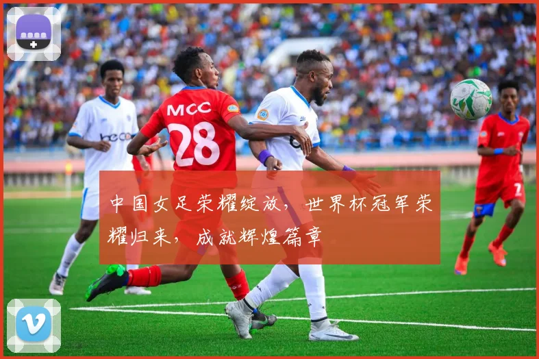 中国女足荣耀绽放，世界杯冠军荣耀归来，成就辉煌篇章