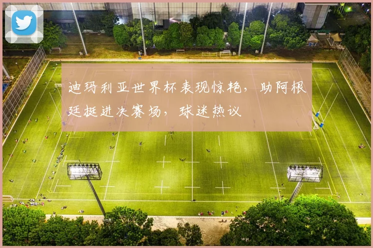 迪玛利亚世界杯表现惊艳，助阿根廷挺进决赛场，球迷热议
