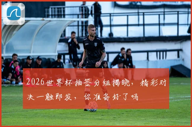 2026世界杯抽签分组揭晓，精彩对决一触即发，你准备好了吗