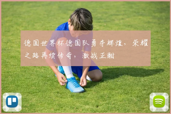 德国世界杯德国队勇夺辉煌，荣耀之路再续传奇，激战正酣