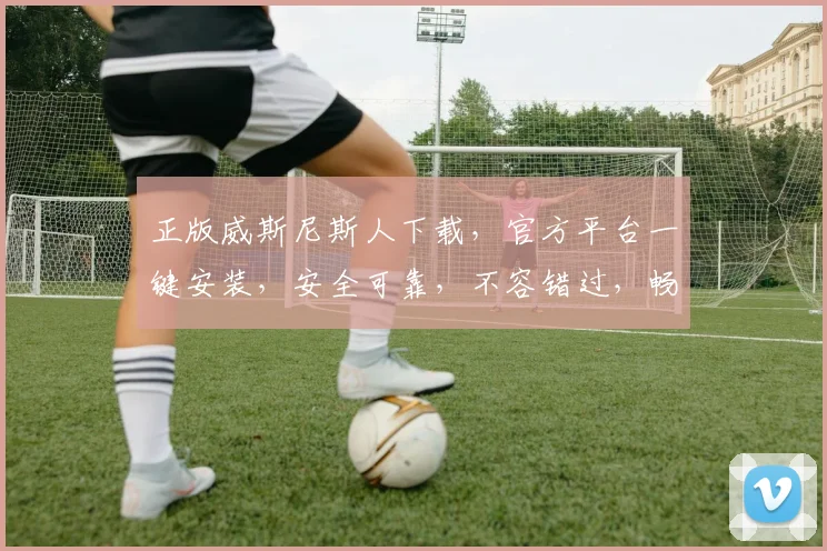 正版威斯尼斯人下载，官方平台一键安装，安全可靠，不容错过，畅享游戏乐趣